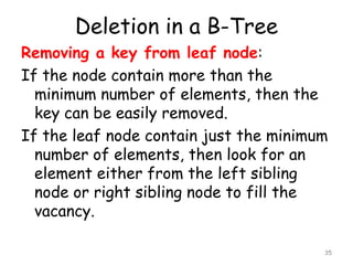 Deletion in a B-Tree
Removing a key from leaf node:
If the node contain more than the
minimum number of elements, then the
key can be easily removed.
If the leaf node contain just the minimum
number of elements, then look for an
element either from the left sibling
node or right sibling node to fill the
vacancy.
35

 