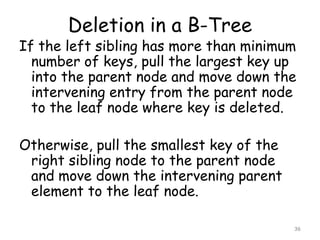 Deletion in a B-Tree

If the left sibling has more than minimum
number of keys, pull the largest key up
into the parent node and move down the
intervening entry from the parent node
to the leaf node where key is deleted.
Otherwise, pull the smallest key of the
right sibling node to the parent node
and move down the intervening parent
element to the leaf node.
36

 