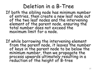 Deletion in a B-Tree

If both the sibling node has minimum number
of entries, then create a new leaf node out
of the two leaf nodes and the intervening
element of the parent node, ensuring the
total number does not exceed the
maximum limit for a node.

If while borrowing the intervening element
from the parent node, it leaves the number
of keys in the parent node to be below the
minimum number, then we propagate the
process upwards ultimately resulting in a
reduction of the height of B-tree
37

 