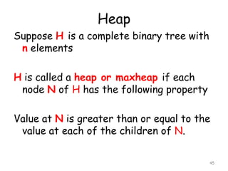 Heap
Suppose H is a complete binary tree with
n elements
H is called a heap or maxheap if each
node N of H has the following property
Value at N is greater than or equal to the
value at each of the children of N.
45

 