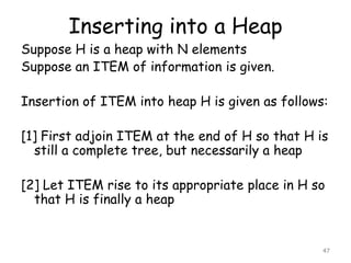 Inserting into a Heap

Suppose H is a heap with N elements
Suppose an ITEM of information is given.

Insertion of ITEM into heap H is given as follows:
[1] First adjoin ITEM at the end of H so that H is
still a complete tree, but necessarily a heap
[2] Let ITEM rise to its appropriate place in H so
that H is finally a heap

47

 