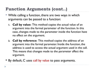 Function Arguments (cont..)
 While calling a function, there are two ways in which
arguments can be passed to a function:
1. Call by value: This method copies the actual value of an
argument into the formal parameter of the function. In this
case, changes made to the parameter inside the function have
no effect on the argument.
2. Call by reference: This method copies the address of an
argument into the formal parameter. Inside the function, the
address is used to access the actual argument used in the call.
This means that changes made to the parameter affect the
argument.
 By default, C uses call by value to pass arguments.
 