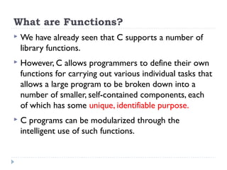 What are Functions?
 We have already seen that C supports a number of
library functions.
 However, C allows programmers to define their own
functions for carrying out various individual tasks that
allows a large program to be broken down into a
number of smaller, self-contained components, each
of which has some unique, identifiable purpose.
 C programs can be modularized through the
intelligent use of such functions.
 