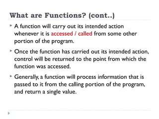 What are Functions? (cont..)
 A function will carry out its intended action
whenever it is accessed / called from some other
portion of the program.
 Once the function has carried out its intended action,
control will be returned to the point from which the
function was accessed.
 Generally, a function will process information that is
passed to it from the calling portion of the program,
and return a single value.
 