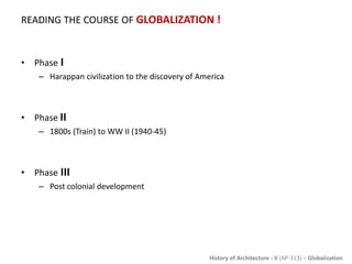 History of Architecture - II (AP-313) – Globalization
READING THE COURSE OF GLOBALIZATION !
• Phase I
– Harappan civilization to the discovery of America
• Phase II
– 1800s (Train) to WW II (1940-45)
• Phase III
– Post colonial development
 
