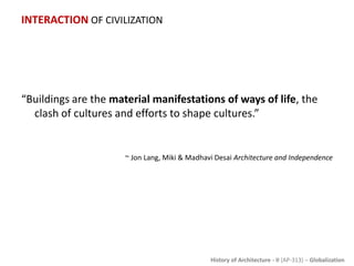 History of Architecture - II (AP-313) – Globalization
INTERACTION OF CIVILIZATION
“Buildings are the material manifestations of ways of life, the
clash of cultures and efforts to shape cultures.”
~ Jon Lang, Miki & Madhavi Desai Architecture and Independence
 