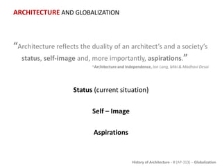 History of Architecture - II (AP-313) – Globalization
ARCHITECTURE AND GLOBALIZATION
“Architecture reflects the duality of an architect’s and a society’s
status, self-image and, more importantly, aspirations.”
~Architecture and Independence, Jon Lang, Miki & Madhavi Desai
Status (current situation)
Self – Image
Aspirations
 
