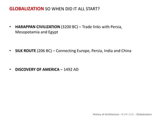 History of Architecture - II (AP-313) – Globalization
GLOBALIZATION SO WHEN DID IT ALL START?
• HARAPPAN CIVILIZATION (3200 BC) – Trade links with Persia,
Mesopotamia and Egypt
• SILK ROUTE (206 BC) – Connecting Europe, Persia, India and China
• DISCOVERY OF AMERICA – 1492 AD
 