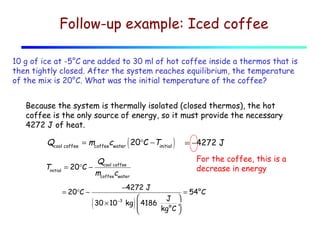 Follow-up example: Iced coffee
10 g of ice at -5°C are added to 30 ml of hot coffee inside a thermos that is
then tightly closed. After the system reaches equilibrium, the temperature
of the mix is 20°C. What was the initial temperature of the coffee?
Because the system is thermally isolated (closed thermos), the hot
coffee is the only source of energy, so it must provide the necessary
4272 J of heat.

Qcool coffee = mcoffeecwater ( 20°C −Tinitial )
Tinitial

For the coffee, this is a
decrease in energy

Q
= 20°C − cool coffee
mcoffeecwater
= 20°C −

(

= −4272 J

−4272 J
= 54°C


J
30 × 10 −3 kg  4186
÷
kg°C 


)

 