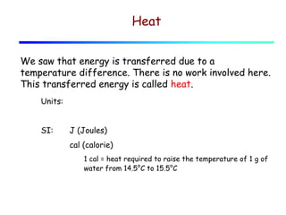 Heat
We saw that energy is transferred due to a
temperature difference. There is no work involved here.
This transferred energy is called heat.
Units:
SI:

J (Joules)
cal (calorie)
1 cal = heat required to raise the temperature of 1 g of
water from 14.5°C to 15.5°C

 