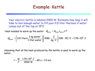 Example: Kettle
Your electric kettle is labeled 2000 W. Estimate how long it will
take to boil enough water to fill your 0.5 liter thermos if water
comes out of the tap at 15°C.
Heat needed to warm up the water: Qwater = mwatercwater ∆T

Qwater


1 kg water  
J 
5
=  0.5 liters
÷( 100 − 15 ) °C = 1.78 × 10 J
÷ 4186
1 liter water 
kg °C 


Assuming that all the heat produced by the kettle is used to warm up the
water,
Q 1.78 × 105 J
t =
=
= 89 s = 1.5 min
P
2000 W

 