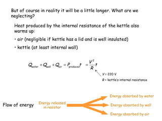 But of course in reality it will be a little longer. What are we
neglecting?
Heat produced by the internal resistance of the kettle also
warms up:
• air (negligible if kettle has a lid and is well insulated)
• kettle (at least internal wall)

Qwater + Qwall + Qair = Pproducedt

V2
=
t
R
V = 220 V
R = kettle’s internal resistance

Energy absorbed by water

Flow of energy

Energy released
in resistor

Energy absorbed by wall
Energy absorbed by air

 