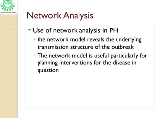 Network Analysis
 Use of network analysis in PH
◦ the network model reveals the underlying
transmission structure of the outbreak
◦ The network model is useful particularly for
planning interventions for the disease in
question
 