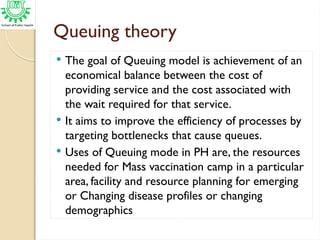 Queuing theory
 The goal of Queuing model is achievement of an
economical balance between the cost of
providing service and the cost associated with
the wait required for that service.
 It aims to improve the efficiency of processes by
targeting bottlenecks that cause queues.
 Uses of Queuing mode in PH are, the resources
needed for Mass vaccination camp in a particular
area, facility and resource planning for emerging
or Changing disease profiles or changing
demographics
 