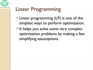 Linear Programming
 Linear programming (LP) is one of the
simplest ways to perform optimization.
 It helps you solve some very complex
optimization problems by making a few
simplifying assumptions.
 