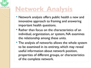 Network Analysis
 Network analysis offers public health a new and
innovative approach to framing and answering
important health questions.
 Rather than focus on the characteristics of an
individual, organization, or system, NA examines
the relationship among these units.
 The analysis of networks allows the whole system
to be examined in its entirety, which may reveal
useful information about network position,
properties of different groups, or characteristics
of the complete network.
 