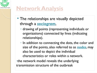 Network Analysis
 The relationships are visually depicted
through a sociogram,
◦ drawing of points (representing individuals or
organizations) connected by lines (indicating
relationships).
◦ In addition to connecting the dots, the color and
size of the points, also referred to as nodes, may
also be used to depict the individual
characteristics or roles within a network.
◦the network model reveals the underlying
transmission structure of the outbreak
 