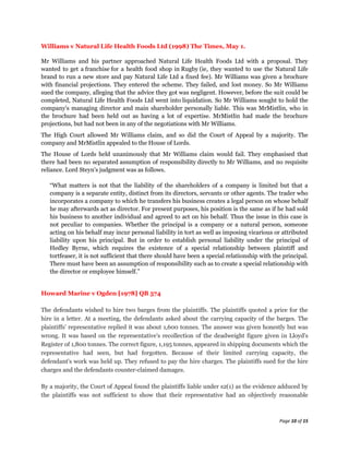 Williams v Natural Life Health Foods Ltd (1998) The Times, May 1.

Mr Williams and his partner approached Natural Life Health Foods Ltd with a proposal. They
wanted to get a franchise for a health food shop in Rugby (ie, they wanted to use the Natural Life
brand to run a new store and pay Natural Life Ltd a fixed fee). Mr Williams was given a brochure
with financial projections. They entered the scheme. They failed, and lost money. So Mr Williams
sued the company, alleging that the advice they got was negligent. However, before the suit could be
completed, Natural Life Health Foods Ltd went into liquidation. So Mr Williams sought to hold the
company's managing director and main shareholder personally liable. This was MrMistlin, who in
the brochure had been held out as having a lot of expertise. MrMistlin had made the brochure
projections, but had not been in any of the negotiations with Mr Williams.
The High Court allowed Mr Williams claim, and so did the Court of Appeal by a majority. The
company and MrMistlin appealed to the House of Lords.
The House of Lords held unanimously that Mr Williams claim would fail. They emphasised that
there had been no separated assumption of responsibility directly to Mr Williams, and no requisite
reliance. Lord Steyn's judgment was as follows.

   “What matters is not that the liability of the shareholders of a company is limited but that a
   company is a separate entity, distinct from its directors, servants or other agents. The trader who
   incorporates a company to which he transfers his business creates a legal person on whose behalf
   he may afterwards act as director. For present purposes, his position is the same as if he had sold
   his business to another individual and agreed to act on his behalf. Thus the issue in this case is
   not peculiar to companies. Whether the principal is a company or a natural person, someone
   acting on his behalf may incur personal liability in tort as well as imposing vicarious or attributed
   liability upon his principal. But in order to establish personal liability under the principal of
   Hedley Byrne, which requires the existence of a special relationship between plaintiff and
   tortfeaser, it is not sufficient that there should have been a special relationship with the principal.
   There must have been an assumption of responsibility such as to create a special relationship with
   the director or employee himself.”


Howard Marine v Ogden [1978] QB 574

The defendants wished to hire two barges from the plaintiffs. The plaintiffs quoted a price for the
hire in a letter. At a meeting, the defendants asked about the carrying capacity of the barges. The
plaintiffs' representative replied it was about 1,600 tonnes. The answer was given honestly but was
wrong. It was based on the representative's recollection of the deadweight figure given in Lloyd's
Register of 1,800 tonnes. The correct figure, 1,195 tonnes, appeared in shipping documents which the
representative had seen, but had forgotten. Because of their limited carrying capacity, the
defendant's work was held up. They refused to pay the hire charges. The plaintiffs sued for the hire
charges and the defendants counter-claimed damages.

By a majority, the Court of Appeal found the plaintiffs liable under s2(1) as the evidence adduced by
the plaintiffs was not sufficient to show that their representative had an objectively reasonable



                                                                                              Page 10 of 15
 
