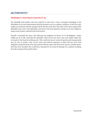 (B) INDEMNITY

Whittington v Seale-Hayne (1900) 82 LT 49

The plaintiffs bred poultry and were induced to enter into a lease of property belonging to the
defendants by an oral representation that the premises were in a sanitary condition. In fact the water
supply was poisoned and the manager fell ill and the stock died. The terms of the lease required the
plaintiffs to pay rent to the defendants and rates to the local authority and they were also obliged to
make certain repairs ordered by the local council.

Farwell J rescinded the lease, and, following the judgment of Bowen LJ in Newbigging v Adam
(1886) 34 Ch D 582, held that the plaintiffs could recover the rents, rates and repairs under the
covenants in the lease but nothing more. They could not recover removal expenses and consequential
loss (ie, loss of profits, value of lost stock and medical expenses) as these did not arise from
obligations imposed by the lease (the contract did not require the farm to be used as a poultry farm).
Had they been awarded, they would have amounted to an award of damages (ie, expenses resulting
from the running of the poultry farm).




                                                                                            Page 13 of 15
 