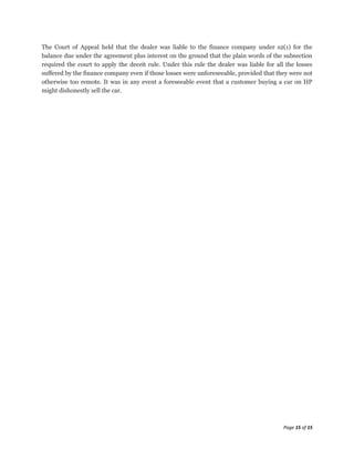 The Court of Appeal held that the dealer was liable to the finance company under s2(1) for the
balance due under the agreement plus interest on the ground that the plain words of the subsection
required the court to apply the deceit rule. Under this rule the dealer was liable for all the losses
suffered by the finance company even if those losses were unforeseeable, provided that they were not
otherwise too remote. It was in any event a foreseeable event that a customer buying a car on HP
might dishonestly sell the car.




                                                                                          Page 15 of 15
 