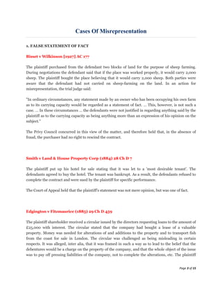 Cases Of Misrepresentation

1. FALSE STATEMENT OF FACT

Bisset v Wilkinson [1927] AC 177

The plaintiff purchased from the defendant two blocks of land for the purpose of sheep farming.
During negotiations the defendant said that if the place was worked properly, it would carry 2,000
sheep. The plaintiff bought the place believing that it would carry 2,000 sheep. Both parties were
aware that the defendant had not carried on sheep-farming on the land. In an action for
misrepresentation, the trial judge said:

"In ordinary circumstances, any statement made by an owner who has been occupying his own farm
as to its carrying capacity would be regarded as a statement of fact. … This, however, is not such a
case. … In these circumstances … the defendants were not justified in regarding anything said by the
plaintiff as to the carrying capacity as being anything more than an expression of his opinion on the
subject."

The Privy Council concurred in this view of the matter, and therefore held that, in the absence of
fraud, the purchaser had no right to rescind the contract.




Smith v Land & House Property Corp (1884) 28 Ch D 7

The plaintiff put up his hotel for sale stating that it was let to a 'most desirable tenant'. The
defendants agreed to buy the hotel. The tenant was bankrupt. As a result, the defendants refused to
complete the contract and were sued by the plaintiff for specific performance.

The Court of Appeal held that the plaintiff's statement was not mere opinion, but was one of fact.




Edgington v Fitzmaurice (1885) 29 Ch D 459

The plaintiff shareholder received a circular issued by the directors requesting loans to the amount of
£25,000 with interest. The circular stated that the company had bought a lease of a valuable
property. Money was needed for alterations of and additions to the property and to transport fish
from the coast for sale in London. The circular was challenged as being misleading in certain
respects. It was alleged, inter alia, that it was framed in such a way as to lead to the belief that the
debentures would be a charge on the property of the company, and that the whole object of the issue
was to pay off pressing liabilities of the company, not to complete the alterations, etc. The plaintiff


                                                                                             Page 3 of 15
 