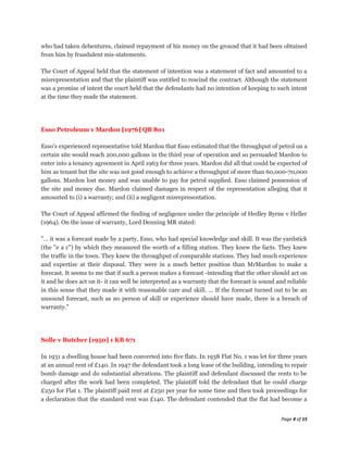 who had taken debentures, claimed repayment of his money on the ground that it had been obtained
from him by fraudulent mis-statements.

The Court of Appeal held that the statement of intention was a statement of fact and amounted to a
misrepresentation and that the plaintiff was entitled to rescind the contract. Although the statement
was a promise of intent the court held that the defendants had no intention of keeping to such intent
at the time they made the statement.




Esso Petroleum v Mardon [1976] QB 801

Esso's experienced representative told Mardon that Esso estimated that the throughput of petrol on a
certain site would reach 200,000 gallons in the third year of operation and so persuaded Mardon to
enter into a tenancy agreement in April 1963 for three years. Mardon did all that could be expected of
him as tenant but the site was not good enough to achieve a throughput of more than 60,000-70,000
gallons. Mardon lost money and was unable to pay for petrol supplied. Esso claimed possession of
the site and money due. Mardon claimed damages in respect of the representation alleging that it
amounted to (i) a warranty; and (ii) a negligent misrepresentation.

The Court of Appeal affirmed the finding of negligence under the principle of Hedley Byrne v Heller
(1964). On the issue of warranty, Lord Denning MR stated:

"… it was a forecast made by a party, Esso, who had special knowledge and skill. It was the yardstick
(the "e a c") by which they measured the worth of a filling station. They knew the facts. They knew
the traffic in the town. They knew the throughput of comparable stations. They had much experience
and expertise at their disposal. They were in a much better position than MrMardon to make a
forecast. It seems to me that if such a person makes a forecast -intending that the other should act on
it and he does act on it- it can well be interpreted as a warranty that the forecast is sound and reliable
in this sense that they made it with reasonable care and skill. … If the forecast turned out to be an
unsound forecast, such as no person of skill or experience should have made, there is a breach of
warranty."




Solle v Butcher [1950] 1 KB 671

In 1931 a dwelling house had been converted into five flats. In 1938 Flat No. 1 was let for three years
at an annual rent of £140. In 1947 the defendant took a long lease of the building, intending to repair
bomb damage and do substantial alterations. The plaintiff and defendant discussed the rents to be
charged after the work had been completed. The plaintiff told the defendant that he could charge
£250 for Flat 1. The plaintiff paid rent at £250 per year for some time and then took proceedings for
a declaration that the standard rent was £140. The defendant contended that the flat had become a


                                                                                               Page 4 of 15
 