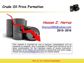 Prof. Dr. H.Z. Harraz Presentation
Crude Oil Price Formation
Hassan Z. Harraz
hharraz2006@yahoo.com
2015- 2016
This material is intended for use in lectures, presentations and as
handouts to students, and is provided in Power point format so as to
allow customization for the individual needs of course instructors.
Permission of the author and publisher is required for any other usage.
Please see hharraz2006@yahoo.com for contact details.
 