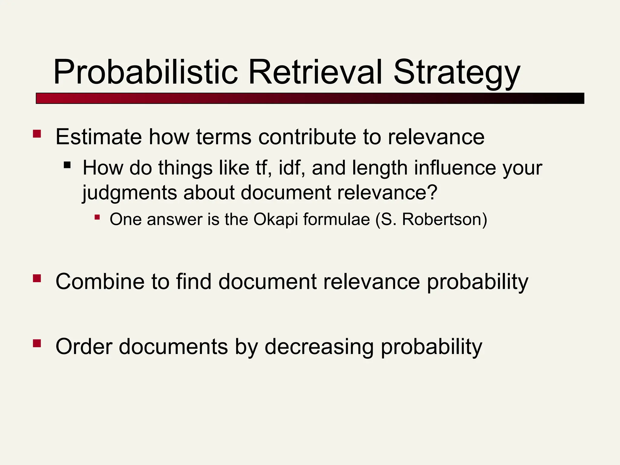 Probabilistic Retrieval Strategy
 Estimate how terms contribute to relevance
 How do things like tf, idf, and length influence your
judgments about document relevance?

One answer is the Okapi formulae (S. Robertson)
 Combine to find document relevance probability
 Order documents by decreasing probability
 