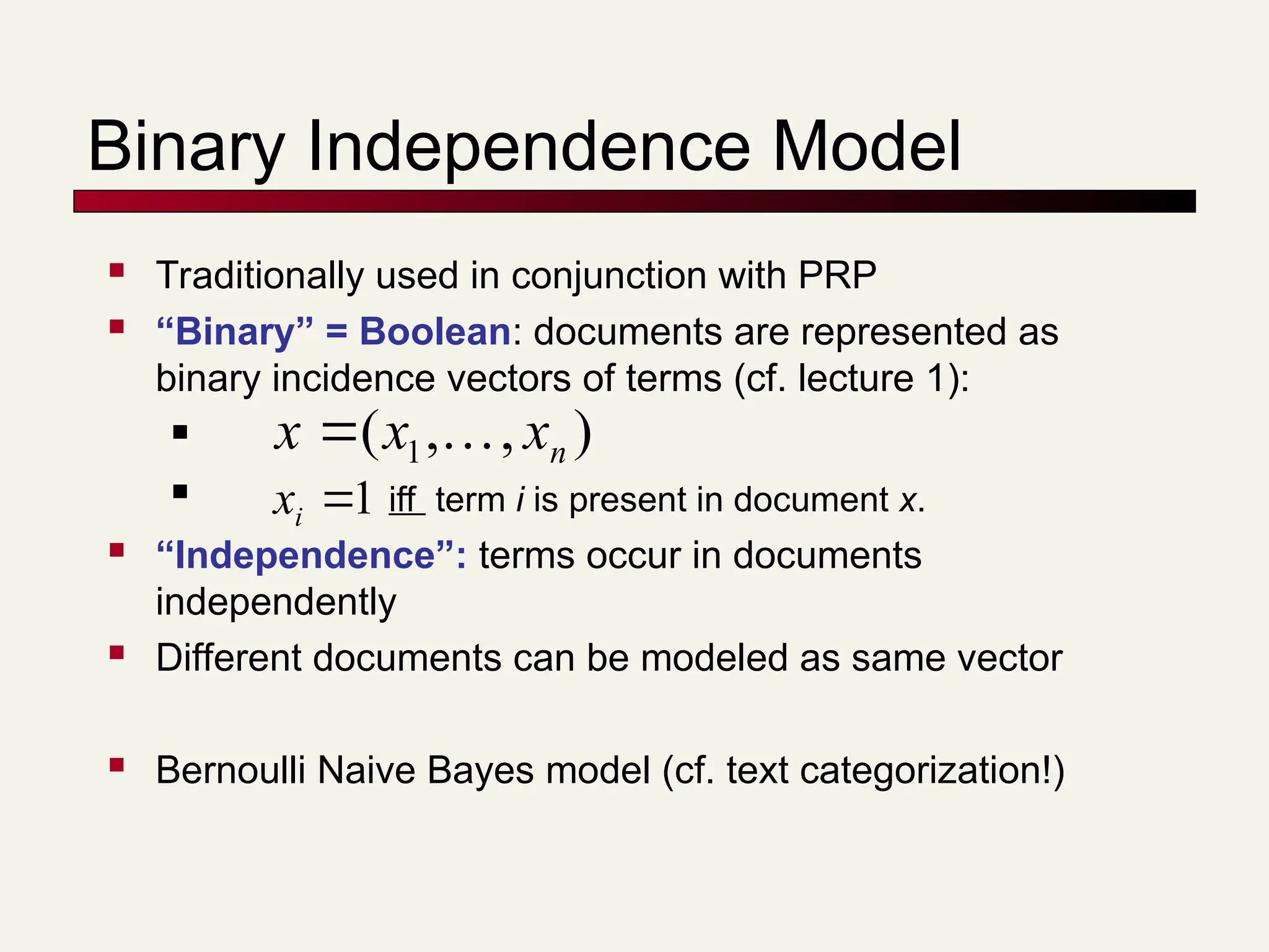 Binary Independence Model
 Traditionally used in conjunction with PRP
 “Binary” = Boolean: documents are represented as
binary incidence vectors of terms (cf. lecture 1):

 iff term i is present in document x.
 “Independence”: terms occur in documents
independently
 Different documents can be modeled as same vector
 Bernoulli Naive Bayes model (cf. text categorization!)
)
,
,
( 1 n
x
x
x 


1

i
x
 