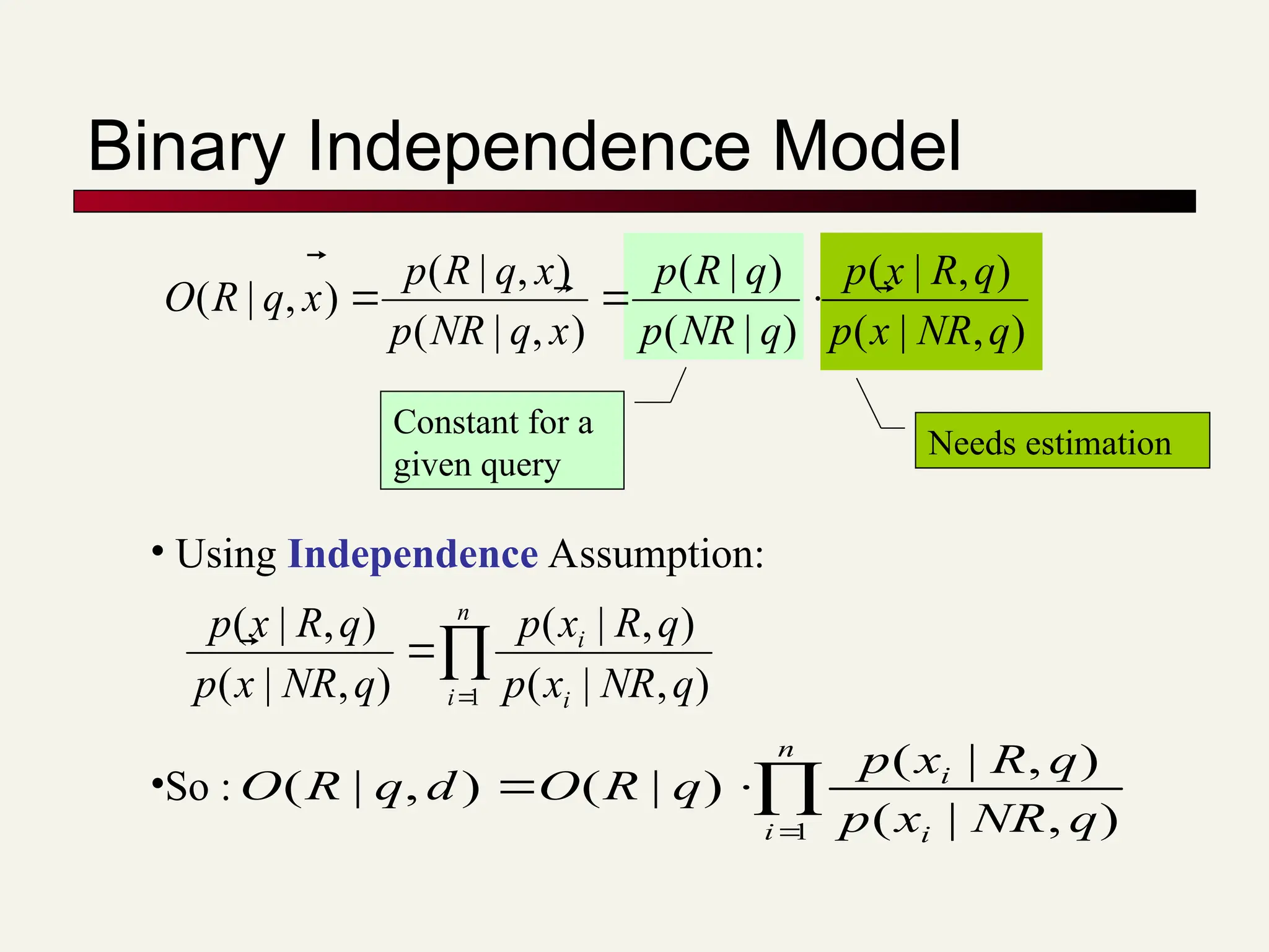 Binary Independence Model
• Using Independence Assumption:



n
i i
i
q
NR
x
p
q
R
x
p
q
NR
x
p
q
R
x
p
1 )
,
|
(
)
,
|
(
)
,
|
(
)
,
|
(


)
,
|
(
)
,
|
(
)
|
(
)
|
(
)
,
|
(
)
,
|
(
)
,
|
(
q
NR
x
p
q
R
x
p
q
NR
p
q
R
p
x
q
NR
p
x
q
R
p
x
q
R
O 







Constant for a
given query
Needs estimation




n
i i
i
q
NR
x
p
q
R
x
p
q
R
O
d
q
R
O
1 )
,
|
(
)
,
|
(
)
|
(
)
,
|
(
•So :
 