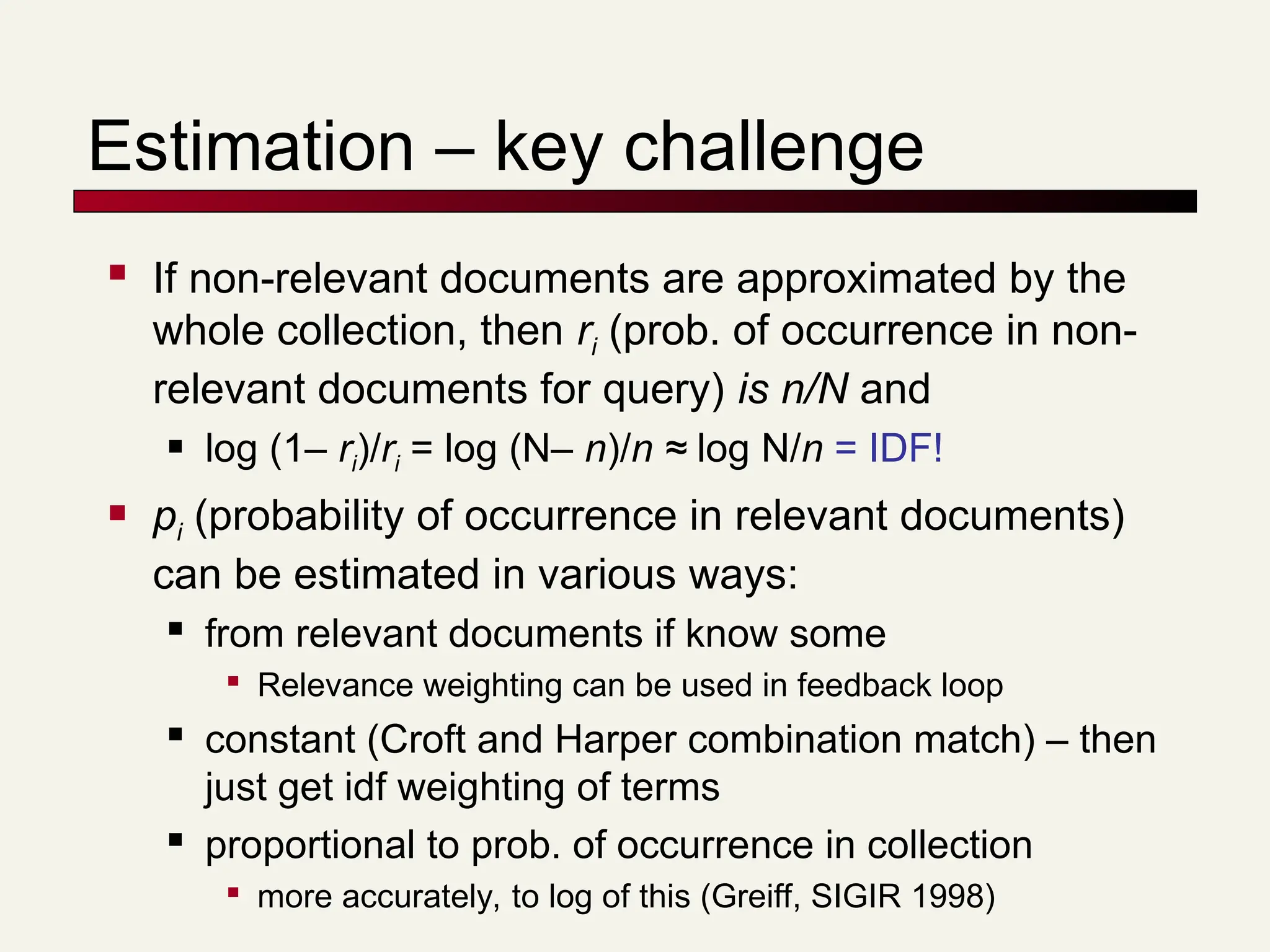 Estimation – key challenge
 If non-relevant documents are approximated by the
whole collection, then ri (prob. of occurrence in non-
relevant documents for query) is n/N and
 log (1– ri)/ri = log (N– n)/n ≈ log N/n = IDF!
 pi (probability of occurrence in relevant documents)
can be estimated in various ways:
 from relevant documents if know some

Relevance weighting can be used in feedback loop

constant (Croft and Harper combination match) – then
just get idf weighting of terms

proportional to prob. of occurrence in collection

more accurately, to log of this (Greiff, SIGIR 1998)
 