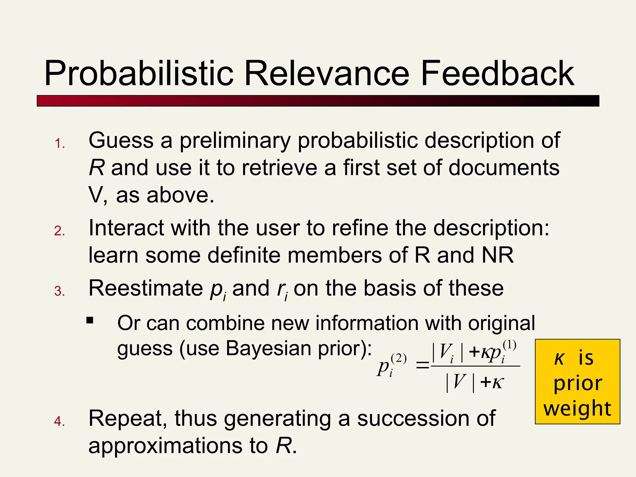 Probabilistic Relevance Feedback
1. Guess a preliminary probabilistic description of
R and use it to retrieve a first set of documents
V, as above.
2. Interact with the user to refine the description:
learn some definite members of R and NR
3. Reestimate pi and ri on the basis of these

Or can combine new information with original
guess (use Bayesian prior):
4. Repeat, thus generating a succession of
approximations to R.





|
|
|
| )
1
(
)
2
(
V
p
V
p i
i
i
κ is
prior
weight
 