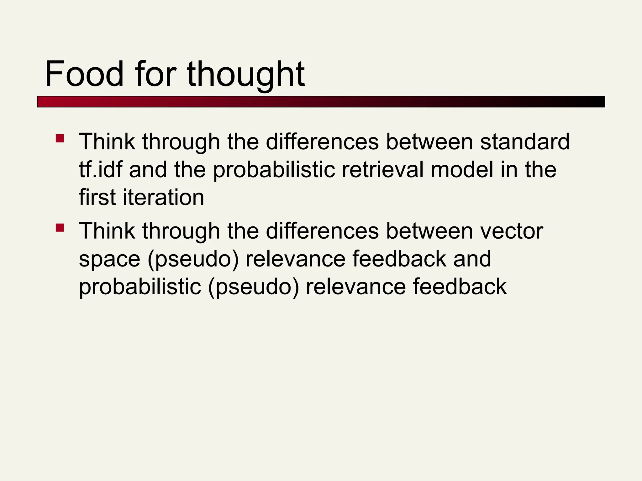 Food for thought
 Think through the differences between standard
tf.idf and the probabilistic retrieval model in the
first iteration
 Think through the differences between vector
space (pseudo) relevance feedback and
probabilistic (pseudo) relevance feedback
 