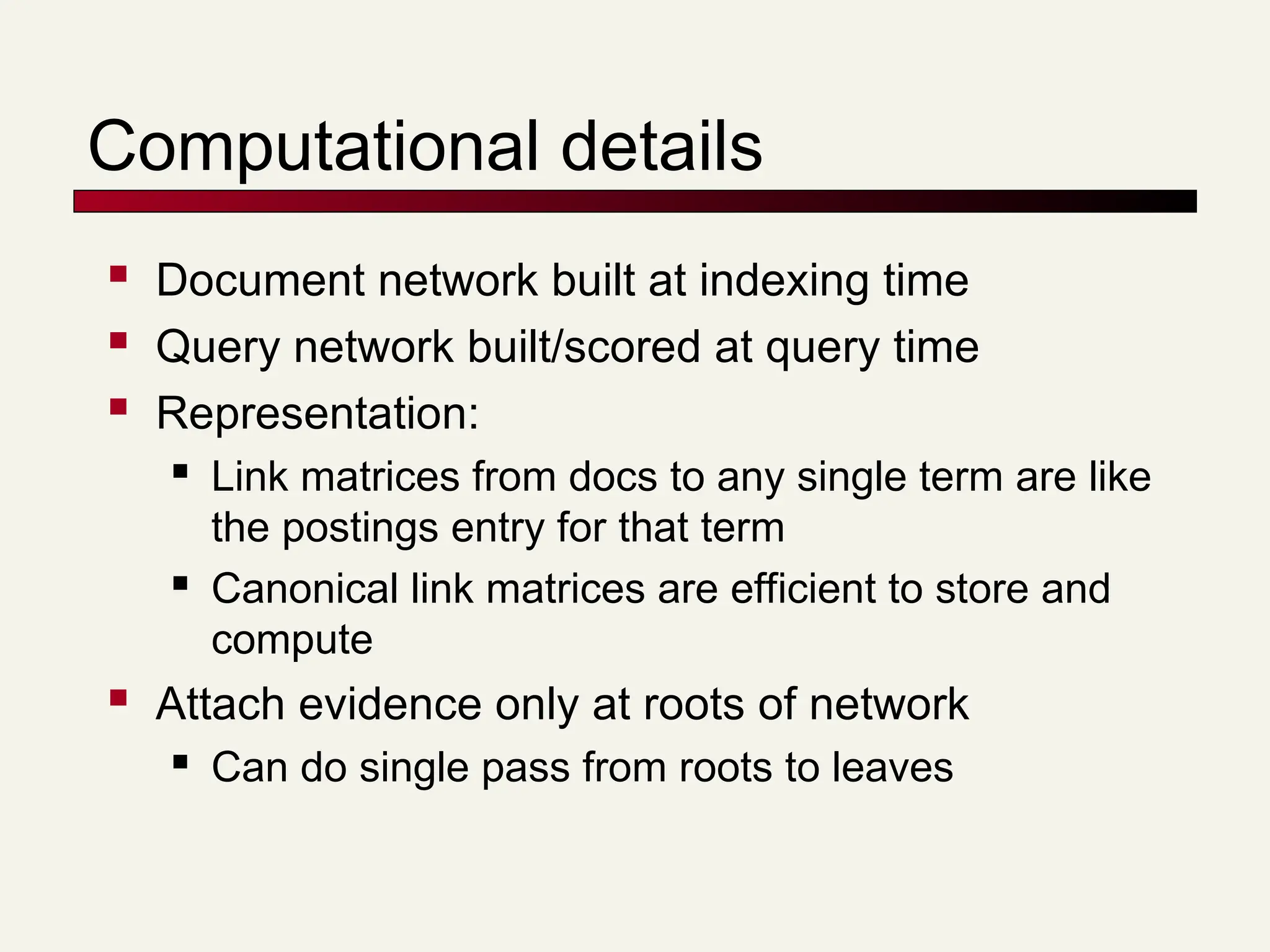 Computational details
 Document network built at indexing time
 Query network built/scored at query time
 Representation:
 Link matrices from docs to any single term are like
the postings entry for that term
 Canonical link matrices are efficient to store and
compute
 Attach evidence only at roots of network
 Can do single pass from roots to leaves
 