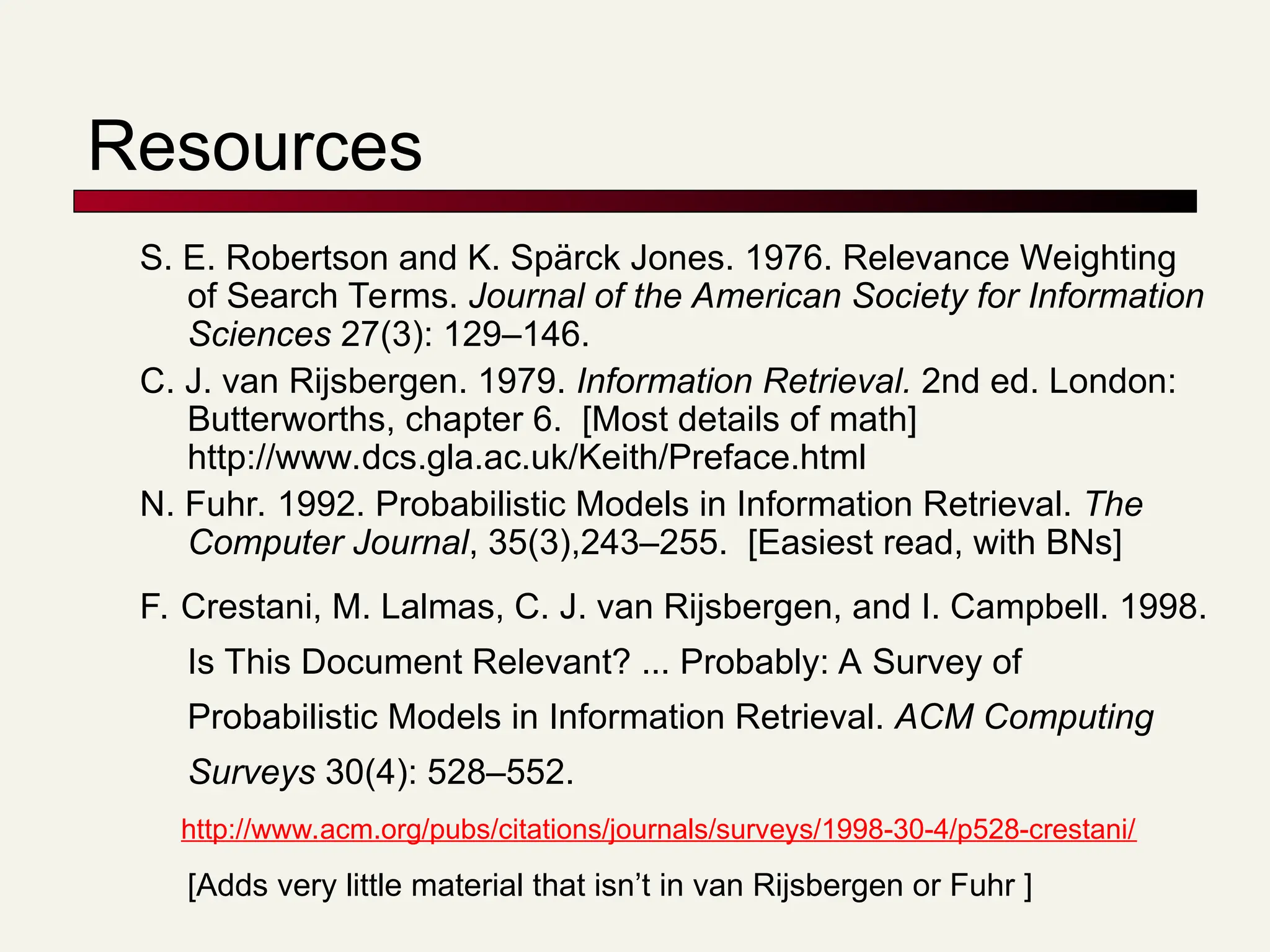 Resources
S. E. Robertson and K. Spärck Jones. 1976. Relevance Weighting
of Search Terms. Journal of the American Society for Information
Sciences 27(3): 129–146.
C. J. van Rijsbergen. 1979. Information Retrieval. 2nd ed. London:
Butterworths, chapter 6. [Most details of math]
http://www.dcs.gla.ac.uk/Keith/Preface.html
N. Fuhr. 1992. Probabilistic Models in Information Retrieval. The
Computer Journal, 35(3),243–255. [Easiest read, with BNs]
F. Crestani, M. Lalmas, C. J. van Rijsbergen, and I. Campbell. 1998.
Is This Document Relevant? ... Probably: A Survey of
Probabilistic Models in Information Retrieval. ACM Computing
Surveys 30(4): 528–552.
http://www.acm.org/pubs/citations/journals/surveys/1998-30-4/p528-crestani/
[Adds very little material that isn’t in van Rijsbergen or Fuhr ]
 