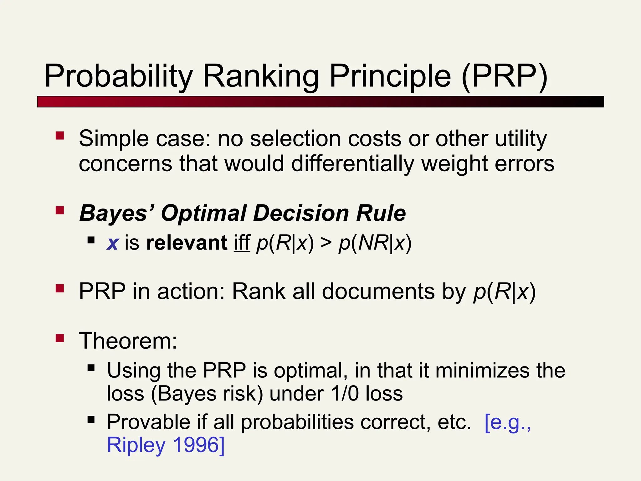 Probability Ranking Principle (PRP)
 Simple case: no selection costs or other utility
concerns that would differentially weight errors
 Bayes’ Optimal Decision Rule
 x is relevant iff p(R|x) > p(NR|x)
 PRP in action: Rank all documents by p(R|x)
 Theorem:
 Using the PRP is optimal, in that it minimizes the
loss (Bayes risk) under 1/0 loss
 Provable if all probabilities correct, etc. [e.g.,
Ripley 1996]
 
