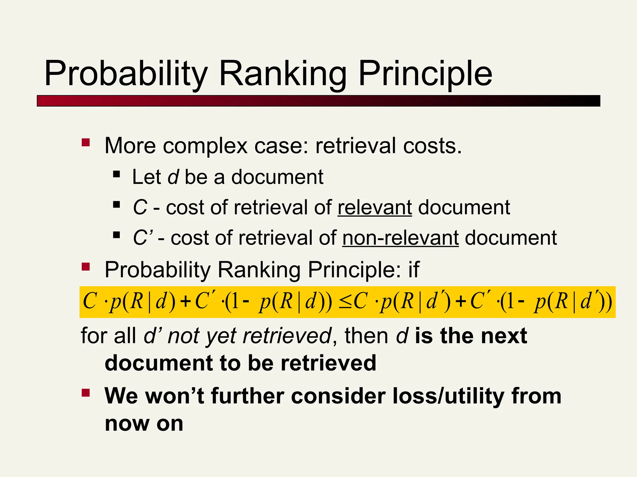 Probability Ranking Principle
 More complex case: retrieval costs.
 Let d be a document
 C - cost of retrieval of relevant document
 C’ - cost of retrieval of non-relevant document
 Probability Ranking Principle: if
for all d’ not yet retrieved, then d is the next
document to be retrieved
 We won’t further consider loss/utility from
now on
))
|
(
1
(
)
|
(
))
|
(
1
(
)
|
( d
R
p
C
d
R
p
C
d
R
p
C
d
R
p
C 












 