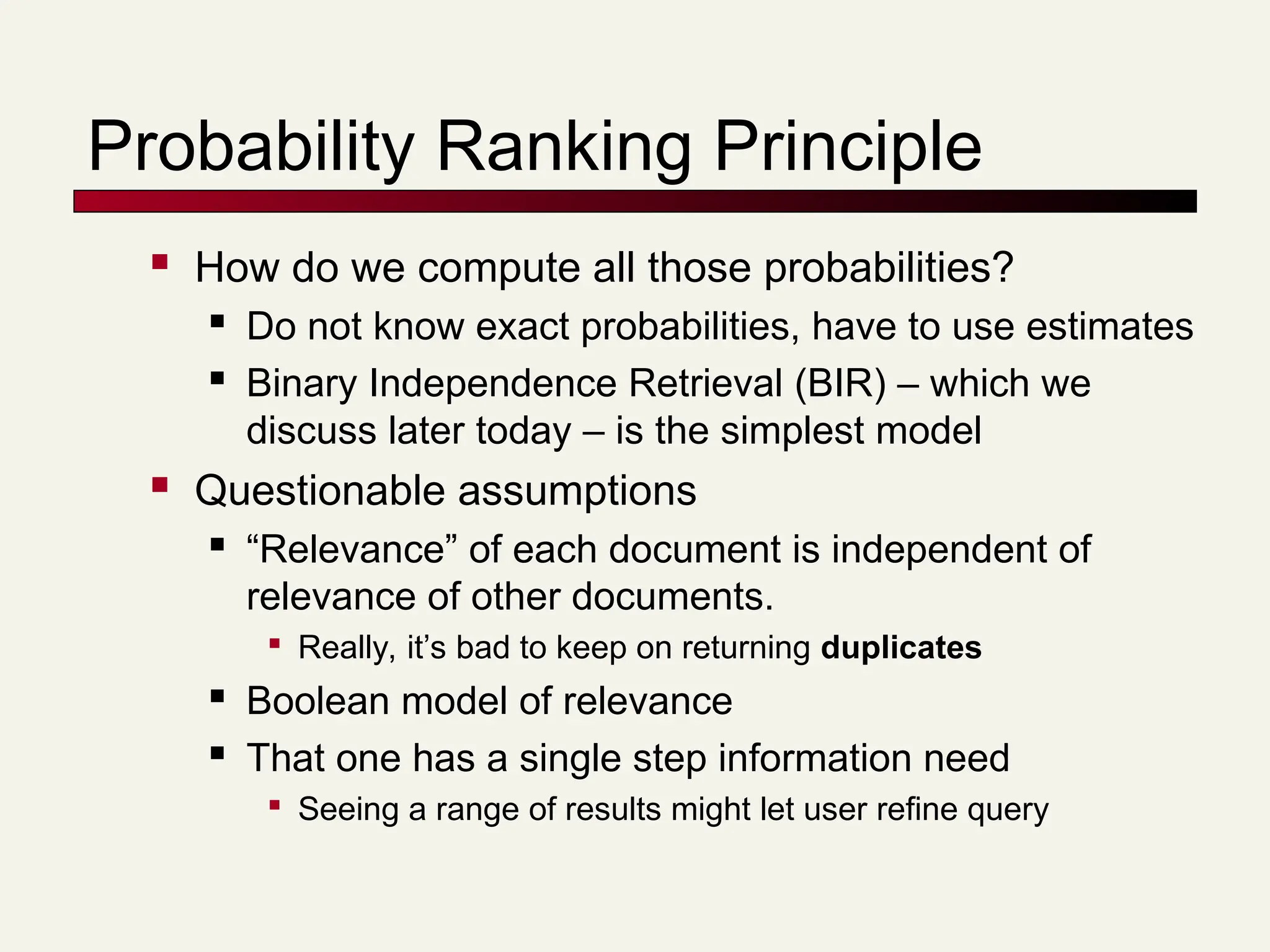 Probability Ranking Principle
 How do we compute all those probabilities?
 Do not know exact probabilities, have to use estimates
 Binary Independence Retrieval (BIR) – which we
discuss later today – is the simplest model
 Questionable assumptions
 “Relevance” of each document is independent of
relevance of other documents.

Really, it’s bad to keep on returning duplicates
 Boolean model of relevance
 That one has a single step information need

Seeing a range of results might let user refine query
 