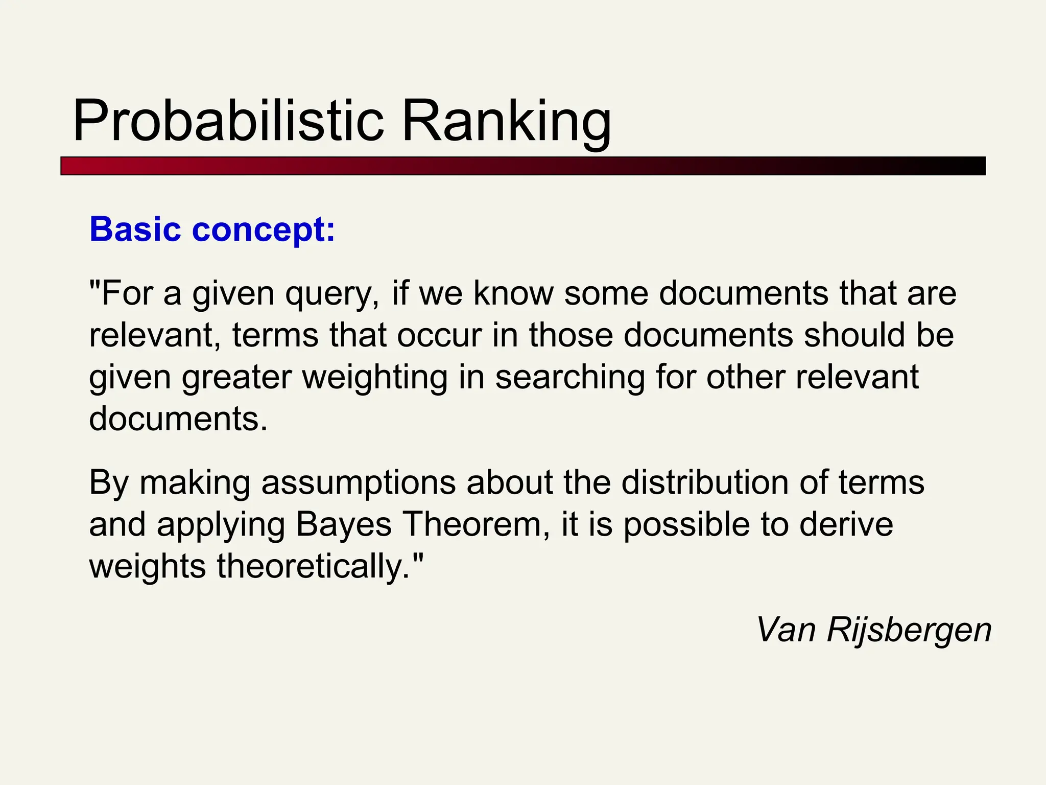 Probabilistic Ranking
Basic concept:
"For a given query, if we know some documents that are
relevant, terms that occur in those documents should be
given greater weighting in searching for other relevant
documents.
By making assumptions about the distribution of terms
and applying Bayes Theorem, it is possible to derive
weights theoretically."
Van Rijsbergen
 