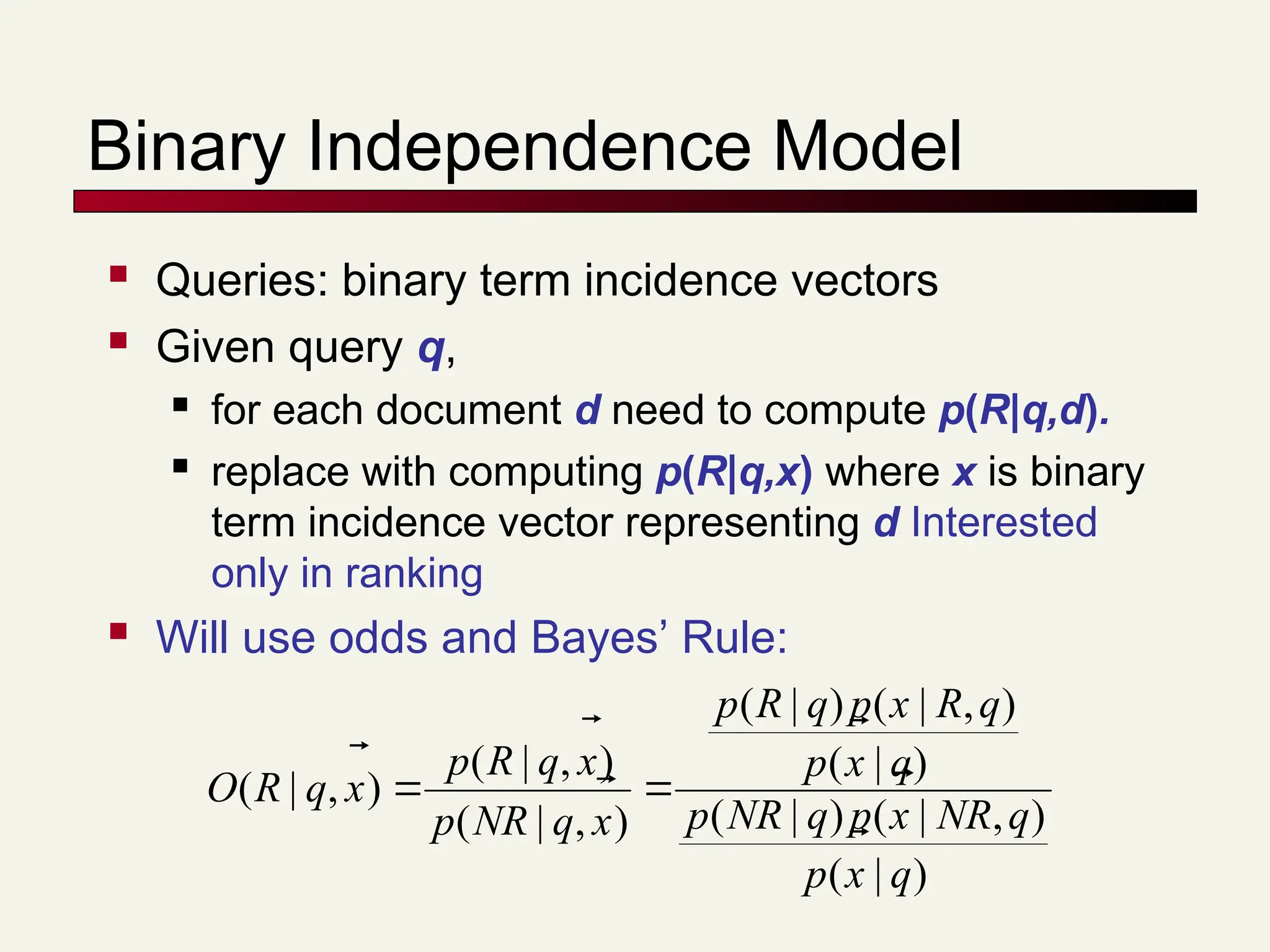 Binary Independence Model
 Queries: binary term incidence vectors
 Given query q,
 for each document d need to compute p(R|q,d).
 replace with computing p(R|q,x) where x is binary
term incidence vector representing d Interested
only in ranking
 Will use odds and Bayes’ Rule:
)
|
(
)
,
|
(
)
|
(
)
|
(
)
,
|
(
)
|
(
)
,
|
(
)
,
|
(
)
,
|
(
q
x
p
q
NR
x
p
q
NR
p
q
x
p
q
R
x
p
q
R
p
x
q
NR
p
x
q
R
p
x
q
R
O









 