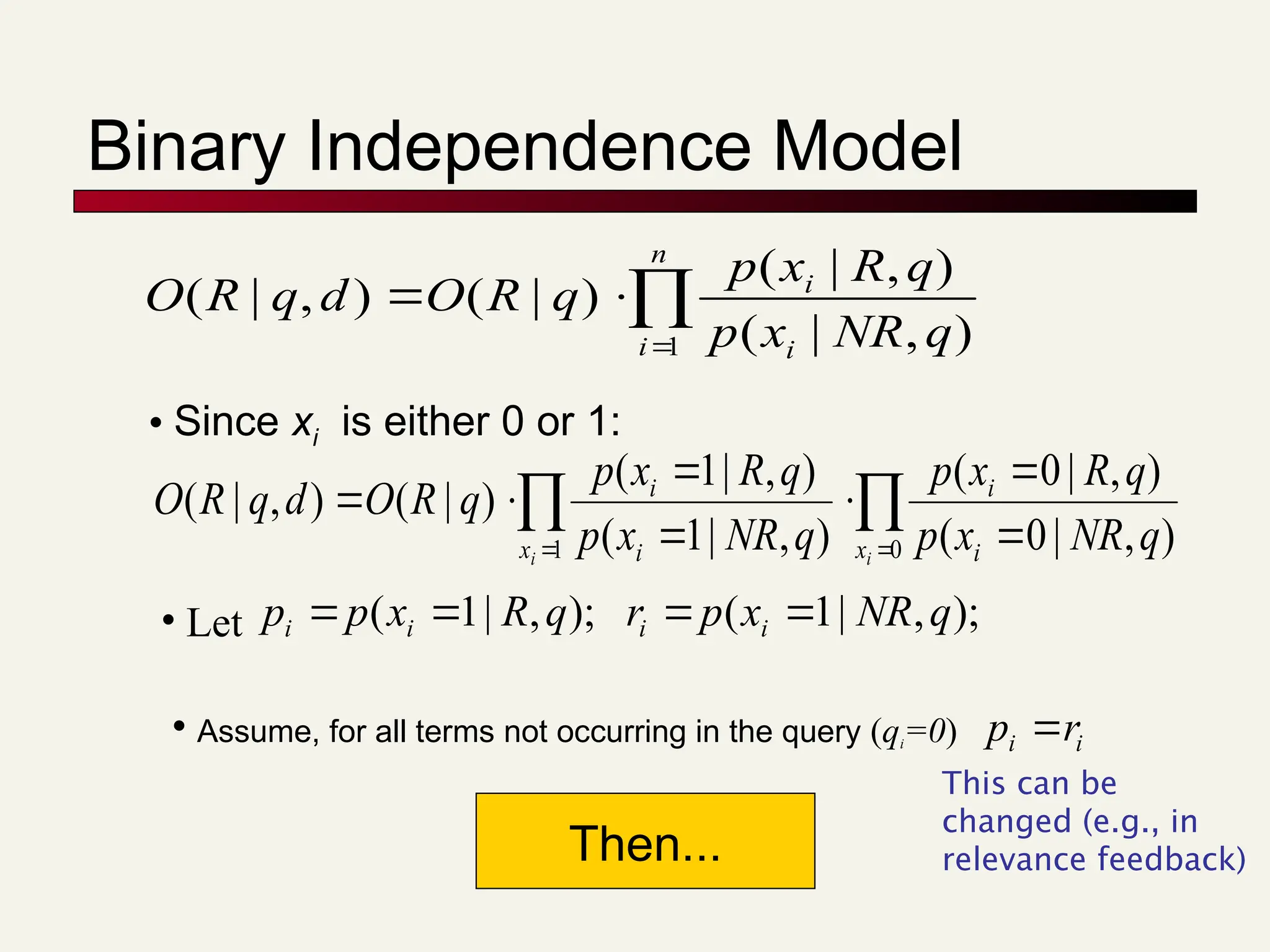 Binary Independence Model




n
i i
i
q
NR
x
p
q
R
x
p
q
R
O
d
q
R
O
1 )
,
|
(
)
,
|
(
)
|
(
)
,
|
(
• Since xi is either 0 or 1:

 
 






0
1 )
,
|
0
(
)
,
|
0
(
)
,
|
1
(
)
,
|
1
(
)
|
(
)
,
|
(
i
i x i
i
x i
i
q
NR
x
p
q
R
x
p
q
NR
x
p
q
R
x
p
q
R
O
d
q
R
O
• Let );
,
|
1
( q
R
x
p
p i
i 
 );
,
|
1
( q
NR
x
p
r i
i 

• Assume, for all terms not occurring in the query (qi=0) i
i r
p 
Then...
This can be
changed (e.g., in
relevance feedback)
 