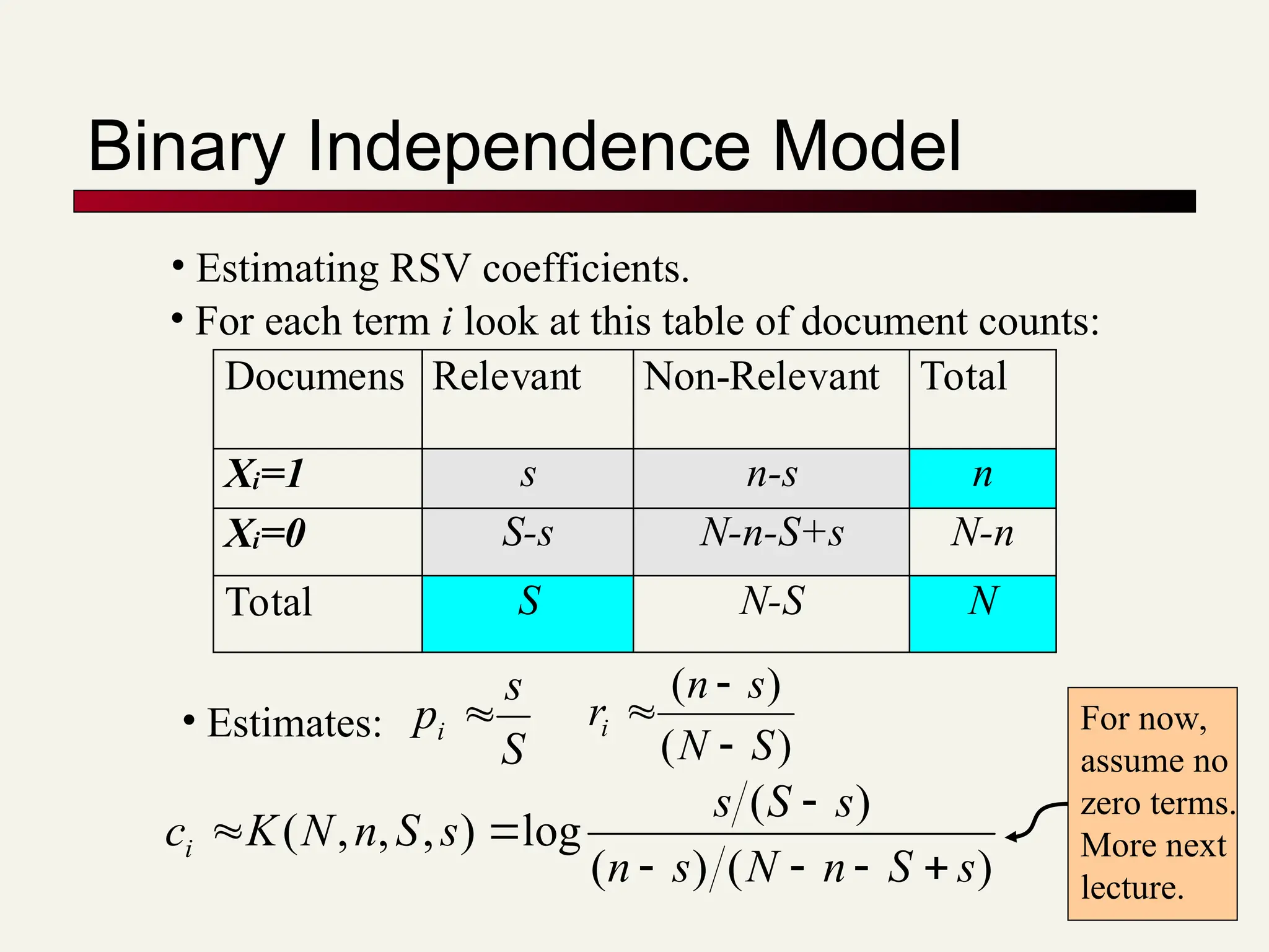 Binary Independence Model
• Estimating RSV coefficients.
• For each term i look at this table of document counts:
Documens Relevant Non-Relevant Total
Xi=1 s n-s n
Xi=0 S-s N-n-S+s N-n
Total S N-S N
S
s
pi 
)
(
)
(
S
N
s
n
ri



)
(
)
(
)
(
log
)
,
,
,
(
s
S
n
N
s
n
s
S
s
s
S
n
N
K
ci







• Estimates: For now,
assume no
zero terms.
More next
lecture.
 