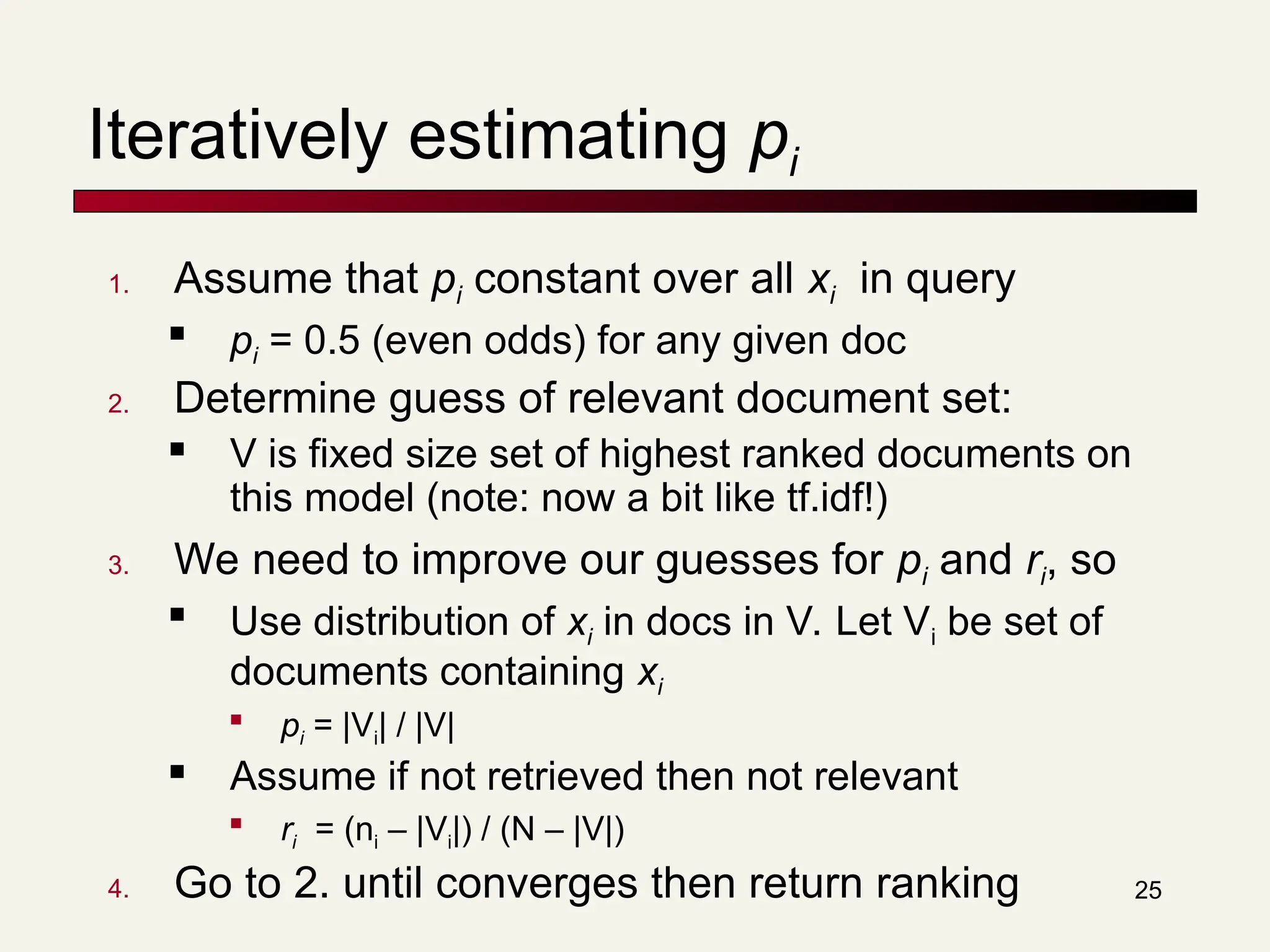 25
Iteratively estimating pi
1. Assume that pi constant over all xi in query

pi = 0.5 (even odds) for any given doc
2. Determine guess of relevant document set:
 V is fixed size set of highest ranked documents on
this model (note: now a bit like tf.idf!)
3. We need to improve our guesses for pi and ri, so

Use distribution of xi in docs in V. Let Vi be set of
documents containing xi

pi = |Vi| / |V|
 Assume if not retrieved then not relevant

ri = (ni – |Vi|) / (N – |V|)
4. Go to 2. until converges then return ranking
 
