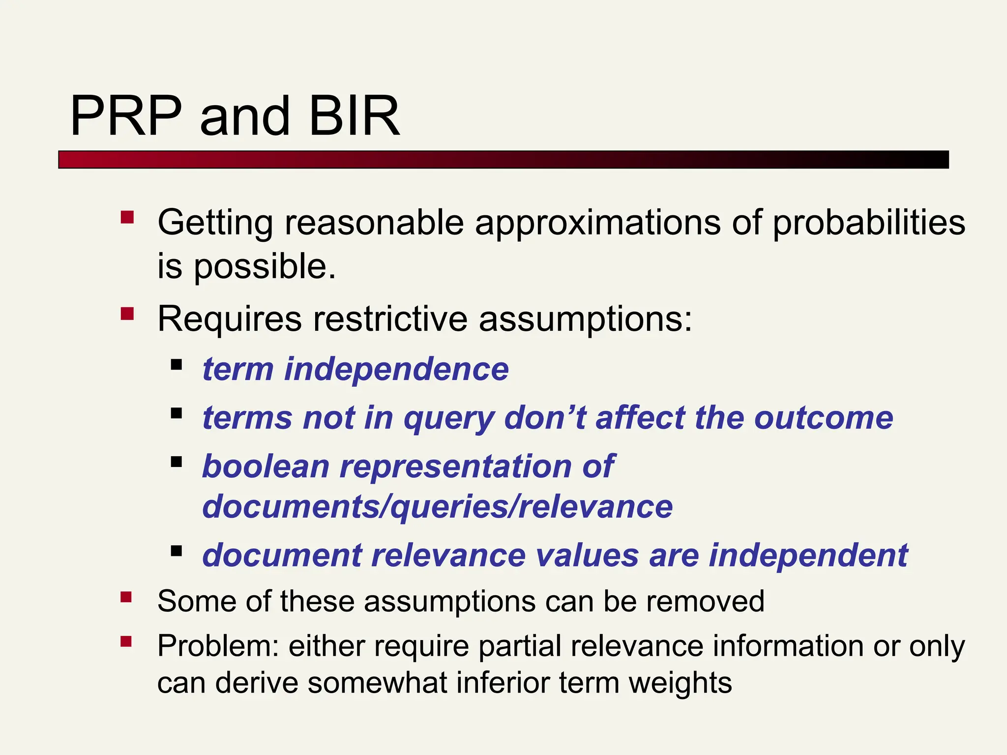 PRP and BIR
 Getting reasonable approximations of probabilities
is possible.
 Requires restrictive assumptions:
 term independence
 terms not in query don’t affect the outcome
 boolean representation of
documents/queries/relevance
 document relevance values are independent
 Some of these assumptions can be removed
 Problem: either require partial relevance information or only
can derive somewhat inferior term weights
 