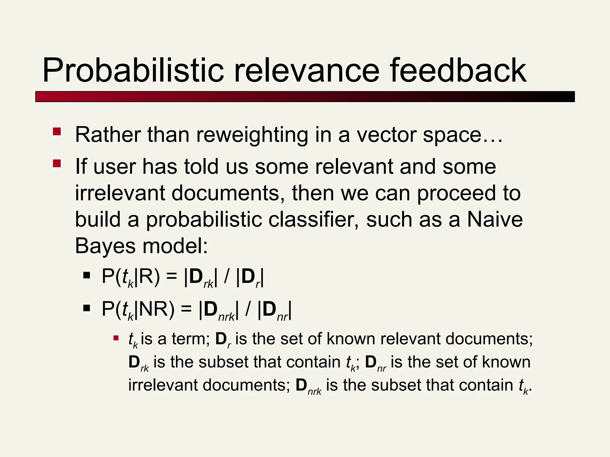 Probabilistic relevance feedback
 Rather than reweighting in a vector space…
 If user has told us some relevant and some
irrelevant documents, then we can proceed to
build a probabilistic classifier, such as a Naive
Bayes model:
 P(tk|R) = |Drk| / |Dr|
 P(tk|NR) = |Dnrk| / |Dnr|
 tk is a term; Dr is the set of known relevant documents;
Drk is the subset that contain tk; Dnr is the set of known
irrelevant documents; Dnrk is the subset that contain tk.
 