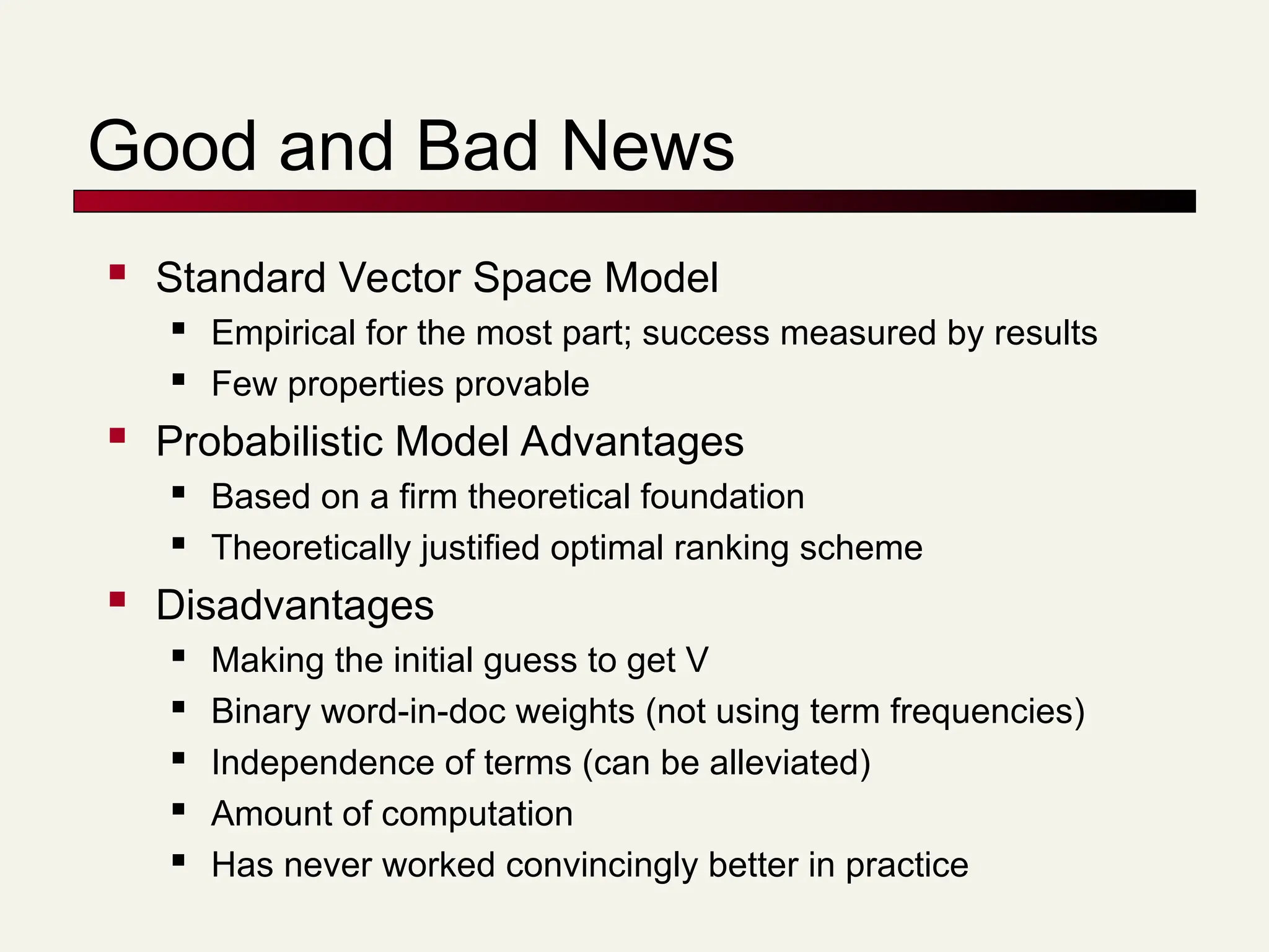 Good and Bad News
 Standard Vector Space Model
 Empirical for the most part; success measured by results
 Few properties provable
 Probabilistic Model Advantages
 Based on a firm theoretical foundation
 Theoretically justified optimal ranking scheme
 Disadvantages
 Making the initial guess to get V
 Binary word-in-doc weights (not using term frequencies)
 Independence of terms (can be alleviated)
 Amount of computation
 Has never worked convincingly better in practice
 