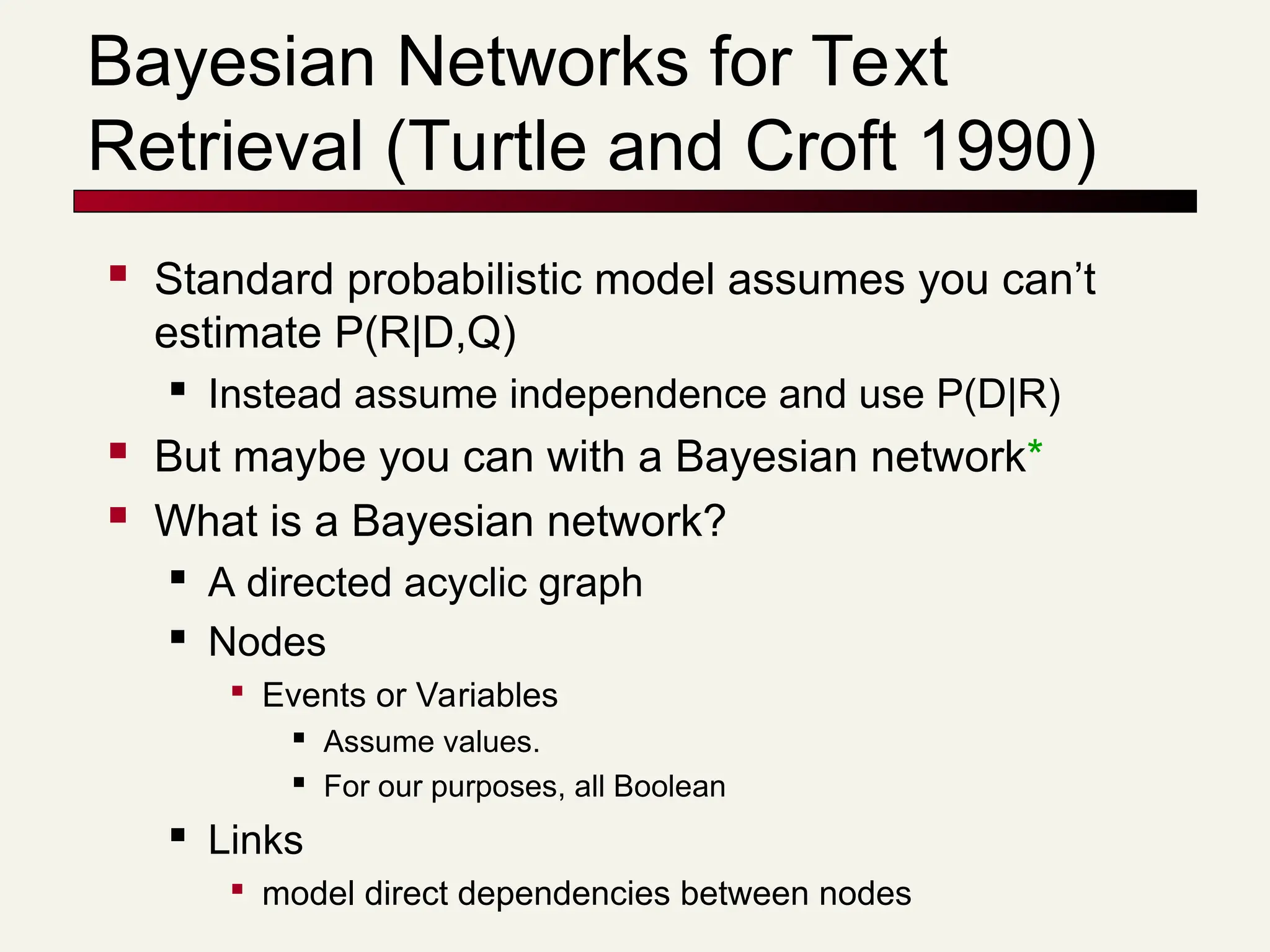 Bayesian Networks for Text
Retrieval (Turtle and Croft 1990)
 Standard probabilistic model assumes you can’t
estimate P(R|D,Q)

Instead assume independence and use P(D|R)
 But maybe you can with a Bayesian network*
 What is a Bayesian network?

A directed acyclic graph
 Nodes

Events or Variables

Assume values.

For our purposes, all Boolean
 Links

model direct dependencies between nodes
 