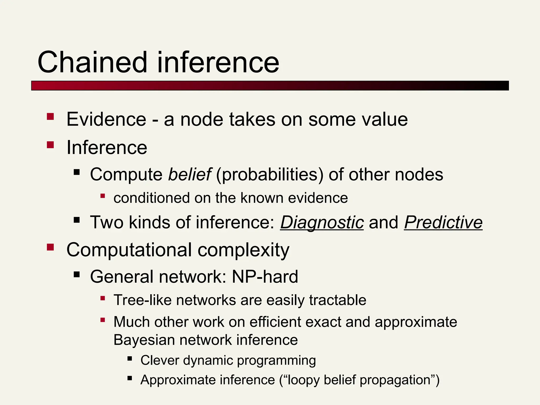 Chained inference
 Evidence - a node takes on some value
 Inference
 Compute belief (probabilities) of other nodes

conditioned on the known evidence
 Two kinds of inference: Diagnostic and Predictive
 Computational complexity
 General network: NP-hard

Tree-like networks are easily tractable

Much other work on efficient exact and approximate
Bayesian network inference
 Clever dynamic programming
 Approximate inference (“loopy belief propagation”)
 