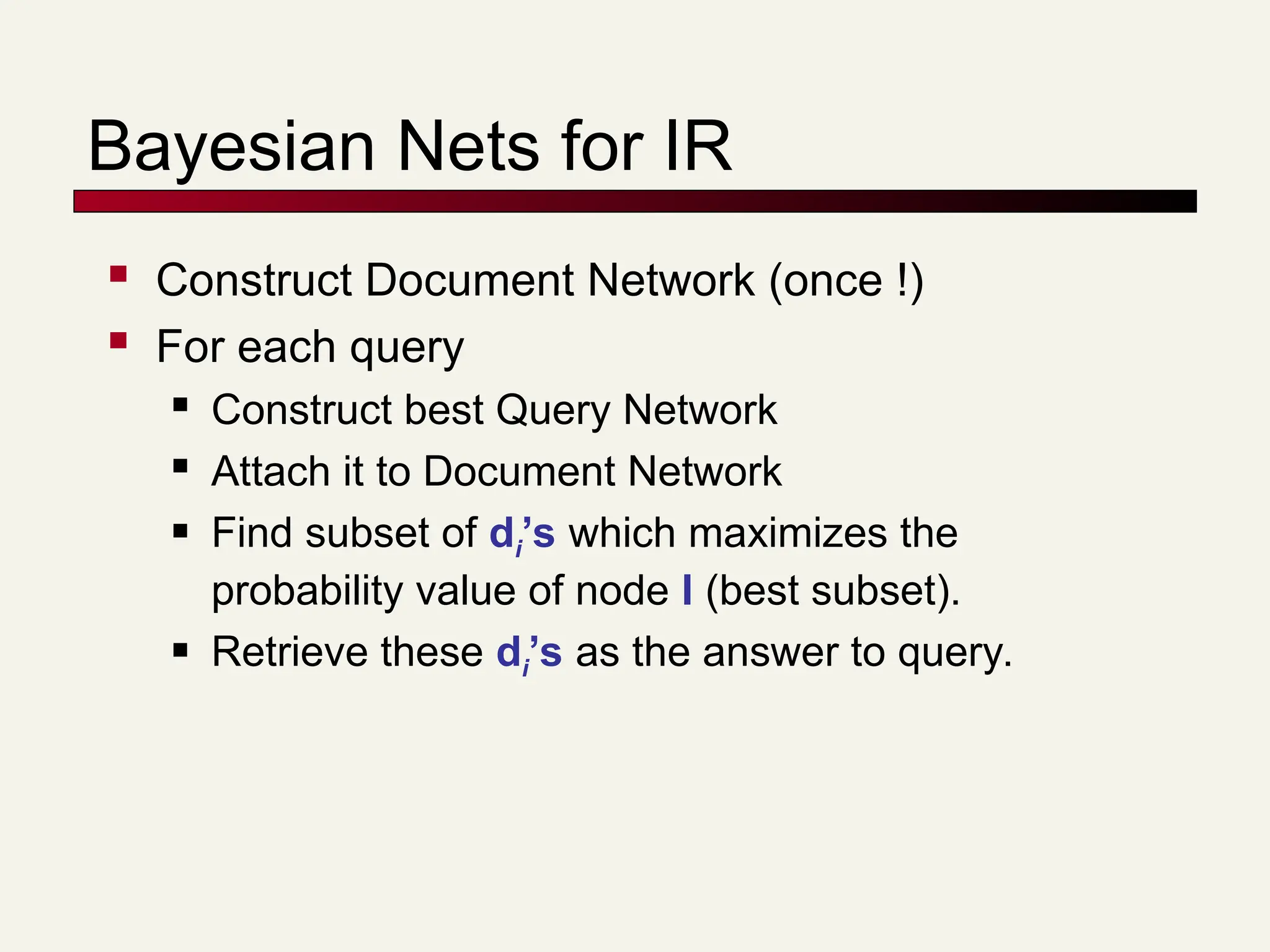 Bayesian Nets for IR
 Construct Document Network (once !)
 For each query
 Construct best Query Network
 Attach it to Document Network
 Find subset of di’s which maximizes the
probability value of node I (best subset).
 Retrieve these di’s as the answer to query.
 
