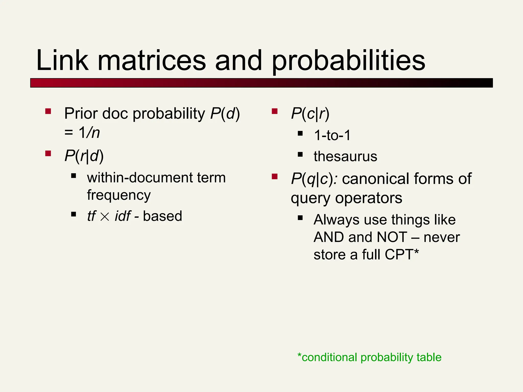 Link matrices and probabilities
 Prior doc probability P(d)
= 1/n
 P(r|d)
 within-document term
frequency
 tf  idf - based
 P(c|r)
 1-to-1
 thesaurus
 P(q|c): canonical forms of
query operators
 Always use things like
AND and NOT – never
store a full CPT*
*conditional probability table
 